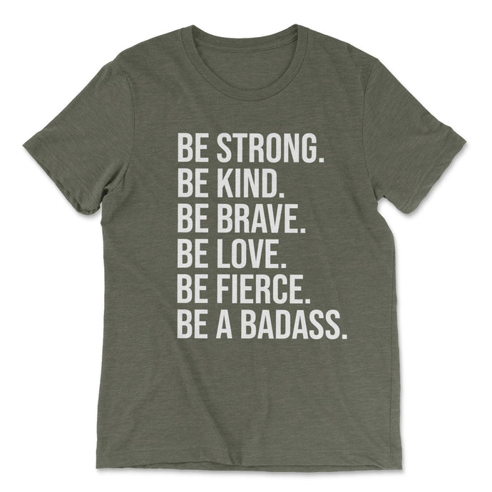 BE STRONG. BE KIND. BE BRAVE. BE LOVE. BE FIERCE. BE A BADASS. T-shirt - Olive - Be Kind 2 Me